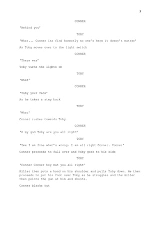 3
CONNER
‘Behind you’
TOBY
‘What... Conner its find honestly no one’s here it doesn’t matter’
As Toby moves over to the light switch
CONNER
‘There was’
Toby turns the lights on
TOBY
‘What’
CONNER
‘Toby your face’
As he takes a step back
TOBY
‘What’
Conner rushes towards Toby
CONNER
‘O my god Toby are you all right’
TOBY
‘Yea I am fine what’s wrong. I am all right Conner. Conner’
Conner proceeds to fall over and Toby goes to his side
TOBY
‘Conner Conner hey mat you all right’
Killer then puts a hand on his shoulder and pulls Toby down. He then
proceeds to put his foot over Toby as he struggles and the killer
then points the gun at him and shoots.
Conner blacks out
 