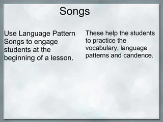 Songs
Use Language Pattern     These help the students
Songs to engage          to practice the
students at the          vocabulary, language
beginning of a lesson.   patterns and candence.
 