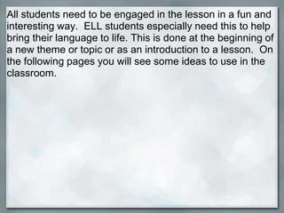 All students need to be engaged in the lesson in a fun and
interesting way. ELL students especially need this to help
bring their language to life. This is done at the beginning of
a new theme or topic or as an introduction to a lesson. On
the following pages you will see some ideas to use in the
classroom.
 