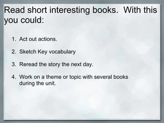 Read short interesting books. With this
you could:

 1. Act out actions.

 2. Sketch Key vocabulary

 3. Reread the story the next day.

 4. Work on a theme or topic with several books
    during the unit.
 