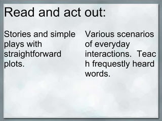 Read and act out:
Stories and simple   Various scenarios
plays with           of everyday
straightforward      interactions. Teac
plots.               h frequestly heard
                     words.
 