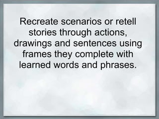 Recreate scenarios or retell
    stories through actions,
drawings and sentences using
  frames they complete with
 learned words and phrases.
 