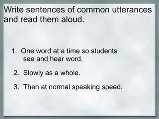 Write sentences of common utterances
and read them aloud.


 1. One word at a time so students
    see and hear word.

  2. Slowly as a whole.

  3. Then at normal speaking speed.
 