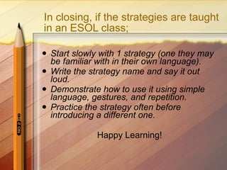 In closing, if the strategies are taught in an ESOL class; Start slowly with 1 strategy (one they may be familiar with in their own language). Write the strategy name and say it out loud. Demonstrate how to use it using simple language, gestures, and repetition. Practice the strategy often before introducing a different one. Happy Learning! 
