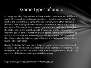 In the game call of duty modern warfare 2 trailer there are a lot of different
sound effects such as explosions, gun shots , narration and others. At the
start of the trailer there is some intense narration, during that narration
there is a slow build up of intense music assuming the person speaking is a
bad person.There is are loud bursts of gun shots and explosions throughout
the rest of the trailer, but it begins to die down as another new person
Begins to speak, as that narration is taking place there is a different kind of
music, a less intense and a more enjoyable tone of music this must show
that there is a battle between to people good and bad where they are both
trying to kill each other.
During the trailer there are many Diegetic sounds where you can hear and
see explosions and gun shots where the game becomes more instance. From
the start to the finish of the trailer there is a non-diegetic sound which is the
narration of the two explaining what is happening.
https://www.youtube.com/watch?v=XWIJTydRLt8
GameTypes of audio
 