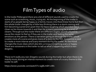 In the trailer Poltergeist there are a lot of different sounds used to create the
scene such as screaming, music, crying etc. At the beginning of the trailer it
starts of as people being happy as a family moves into there knew home but then
the whole trailer changed by a little boy thinking there is a storm coming and
him becoming scared and upset then he hears laughing which sounded like a
clown so he moves towards it and then he screams assuming he is scared of
clowns. Through out the trailer there are different Digetic sounds played to
cause the viewer to feel as if they are in the trailer and feeling the same
emotions as the person. There is narration going on through the trailer which
creates more of a scene and gives more of a story to the film. Ambience is used
to create a more intense and scary moment during the trailer. As the mood
changes the music does which also lets us know it is getting scary or happy.
There are voiceovers in the trailer to tell us what's happening which is non-
diegetic.
There isn't really any non-Diegetic sounds during the trailer but when there is its
mainly music during an intense moment to create more of a scary theme to the
trailer its self.
https://www.youtube.com/watch?v=ag8Lm6H-oWc
FilmTypes of audio
 