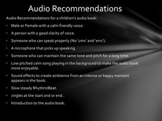 Audio Recommendations for a children's audio book:
• Male or Female with a calm friendly voice.
• A person with a good clarity of voice.
• Someone who can speak properly (No ‘ums’ and ‘errs’).
• A microphone that picks up speaking.
• Someone who can maintain the same tone and pitch for a long time.
• Low pitched calm song playing in the background to make the audio book
more enjoyable.
• Sound effects to create ambience from an intense or happy moment
appears in the book.
• Slow steady Rhythm/Beat.
• Jingles at the start and or end..
• Introduction to the audio book.
Audio Recommendations
 