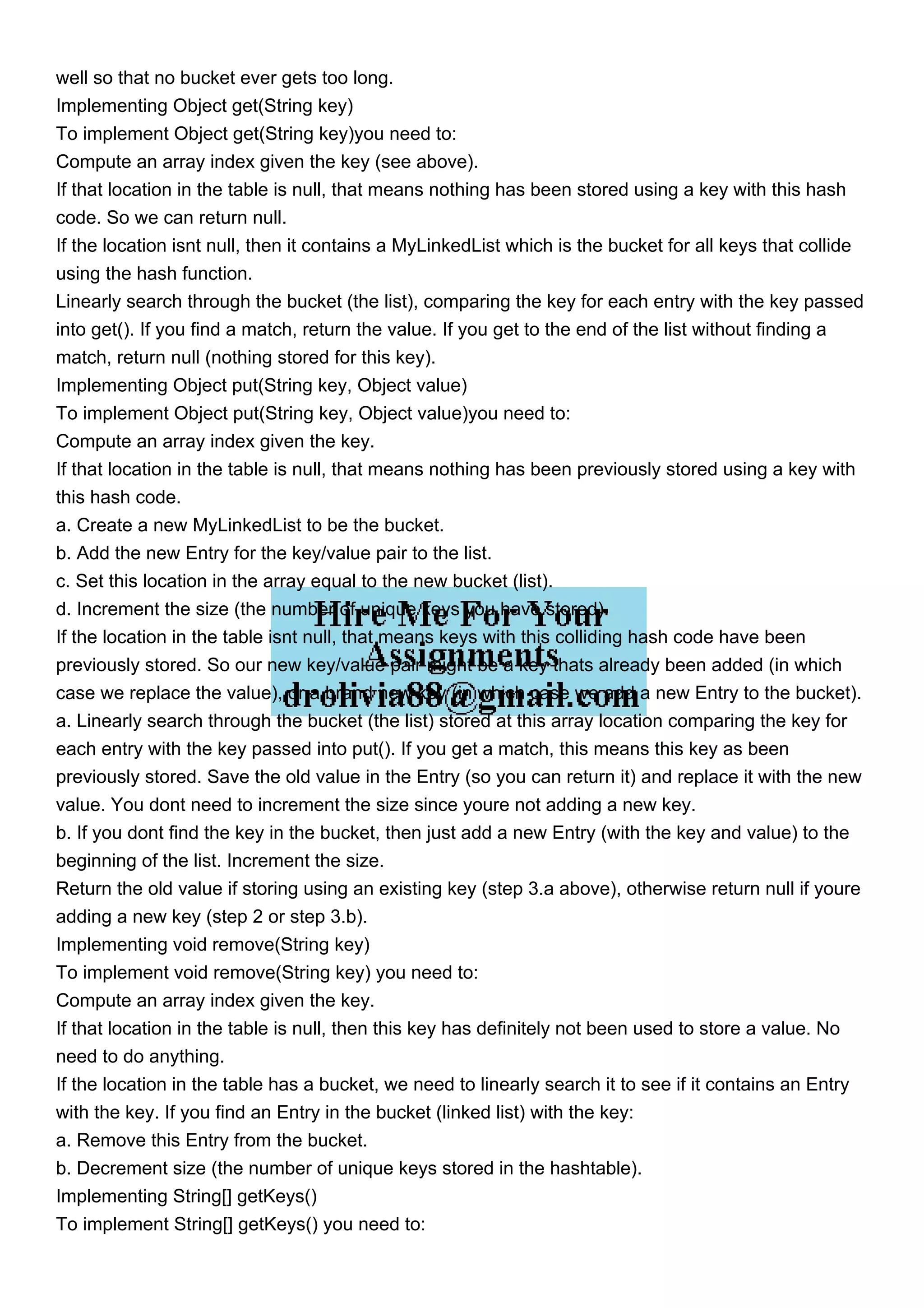 well so that no bucket ever gets too long. Implementing Object get(String key) To implement Object get(String key)you need to: Compute an array index given the key (see above). If that location in the table is null, that means nothing has been stored using a key with this hash code. So we can return null. If the location isnt null, then it contains a MyLinkedList which is the bucket for all keys that collide using the hash function. Linearly search through the bucket (the list), comparing the key for each entry with the key passed into get(). If you find a match, return the value. If you get to the end of the list without finding a match, return null (nothing stored for this key). Implementing Object put(String key, Object value) To implement Object put(String key, Object value)you need to: Compute an array index given the key. If that location in the table is null, that means nothing has been previously stored using a key with this hash code. a. Create a new MyLinkedList to be the bucket. b. Add the new Entry for the key/value pair to the list. c. Set this location in the array equal to the new bucket (list). d. Increment the size (the number of unique keys you have stored). If the location in the table isnt null, that means keys with this colliding hash code have been previously stored. So our new key/value pair might be a key thats already been added (in which case we replace the value), or a brand new key (in which case we add a new Entry to the bucket). a. Linearly search through the bucket (the list) stored at this array location comparing the key for each entry with the key passed into put(). If you get a match, this means this key as been previously stored. Save the old value in the Entry (so you can return it) and replace it with the new value. You dont need to increment the size since youre not adding a new key. b. If you dont find the key in the bucket, then just add a new Entry (with the key and value) to the beginning of the list. Increment the size. Return the old value if storing using an existing key (step 3.a above), otherwise return null if youre adding a new key (step 2 or step 3.b). Implementing void remove(String key) To implement void remove(String key) you need to: Compute an array index given the key. If that location in the table is null, then this key has definitely not been used to store a value. No need to do anything. If the location in the table has a bucket, we need to linearly search it to see if it contains an Entry with the key. If you find an Entry in the bucket (linked list) with the key: a. Remove this Entry from the bucket. b. Decrement size (the number of unique keys stored in the hashtable). Implementing String[] getKeys() To implement String[] getKeys() you need to: 