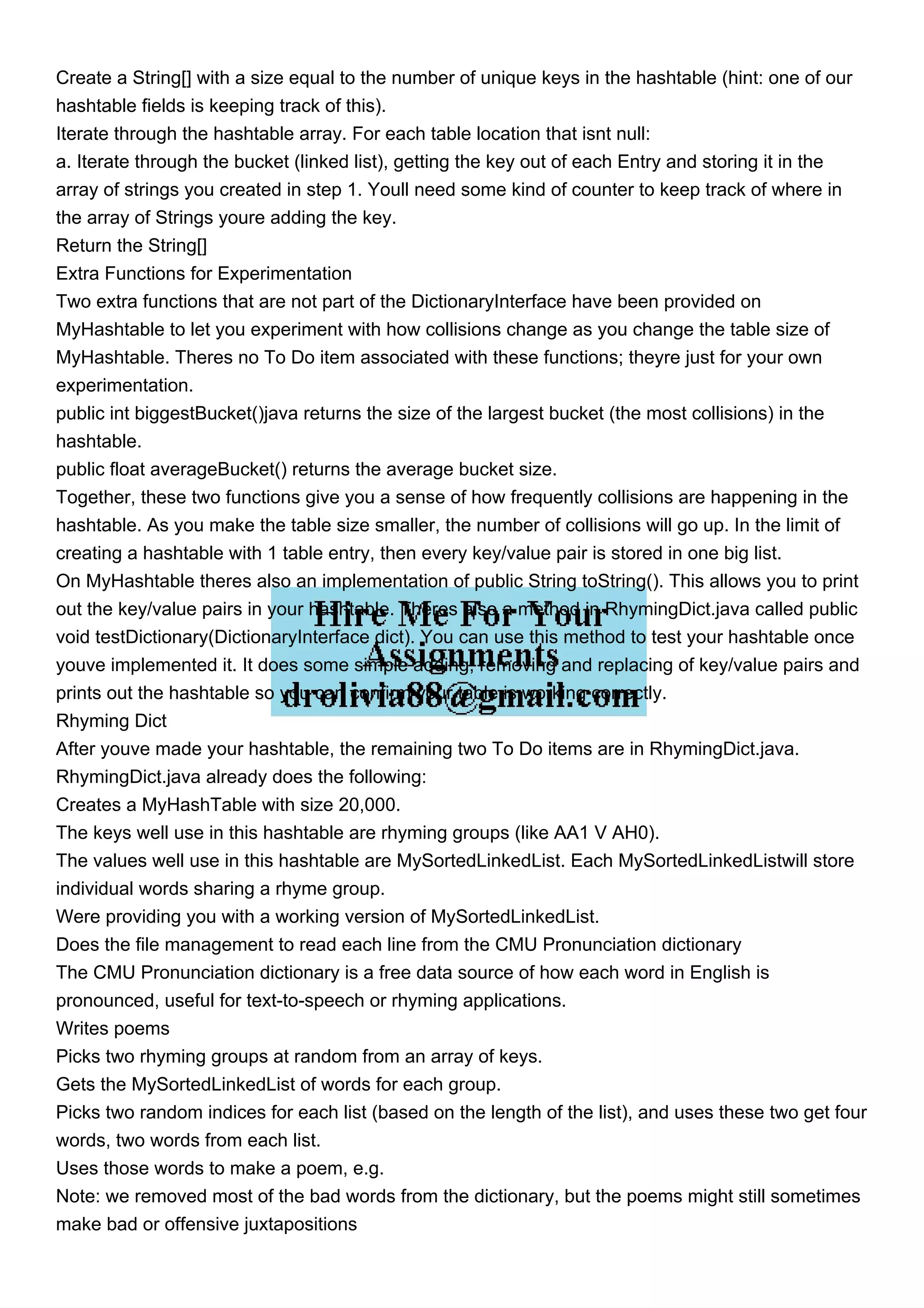 Create a String[] with a size equal to the number of unique keys in the hashtable (hint: one of our hashtable fields is keeping track of this). Iterate through the hashtable array. For each table location that isnt null: a. Iterate through the bucket (linked list), getting the key out of each Entry and storing it in the array of strings you created in step 1. Youll need some kind of counter to keep track of where in the array of Strings youre adding the key. Return the String[] Extra Functions for Experimentation Two extra functions that are not part of the DictionaryInterface have been provided on MyHashtable to let you experiment with how collisions change as you change the table size of MyHashtable. Theres no To Do item associated with these functions; theyre just for your own experimentation. public int biggestBucket()java returns the size of the largest bucket (the most collisions) in the hashtable. public float averageBucket() returns the average bucket size. Together, these two functions give you a sense of how frequently collisions are happening in the hashtable. As you make the table size smaller, the number of collisions will go up. In the limit of creating a hashtable with 1 table entry, then every key/value pair is stored in one big list. On MyHashtable theres also an implementation of public String toString(). This allows you to print out the key/value pairs in your hashtable. Theres also a method in RhymingDict.java called public void testDictionary(DictionaryInterface dict). You can use this method to test your hashtable once youve implemented it. It does some simple adding, removing and replacing of key/value pairs and prints out the hashtable so you can confirm your table is working correctly. Rhyming Dict After youve made your hashtable, the remaining two To Do items are in RhymingDict.java. RhymingDict.java already does the following: Creates a MyHashTable with size 20,000. The keys well use in this hashtable are rhyming groups (like AA1 V AH0). The values well use in this hashtable are MySortedLinkedList. Each MySortedLinkedListwill store individual words sharing a rhyme group. Were providing you with a working version of MySortedLinkedList. Does the file management to read each line from the CMU Pronunciation dictionary The CMU Pronunciation dictionary is a free data source of how each word in English is pronounced, useful for text-to-speech or rhyming applications. Writes poems Picks two rhyming groups at random from an array of keys. Gets the MySortedLinkedList of words for each group. Picks two random indices for each list (based on the length of the list), and uses these two get four words, two words from each list. Uses those words to make a poem, e.g. Note: we removed most of the bad words from the dictionary, but the poems might still sometimes make bad or offensive juxtapositions 