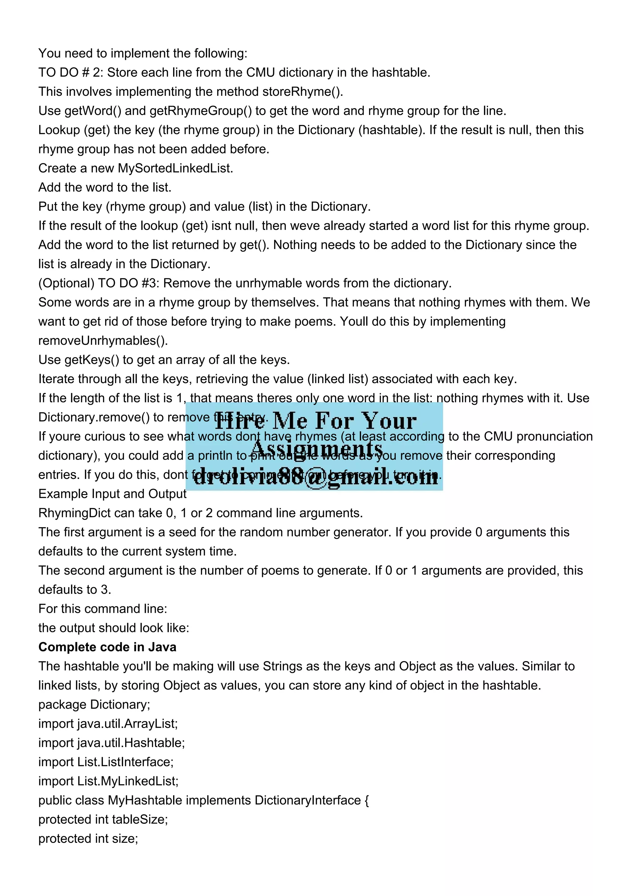 You need to implement the following: TO DO # 2: Store each line from the CMU dictionary in the hashtable. This involves implementing the method storeRhyme(). Use getWord() and getRhymeGroup() to get the word and rhyme group for the line. Lookup (get) the key (the rhyme group) in the Dictionary (hashtable). If the result is null, then this rhyme group has not been added before. Create a new MySortedLinkedList. Add the word to the list. Put the key (rhyme group) and value (list) in the Dictionary. If the result of the lookup (get) isnt null, then weve already started a word list for this rhyme group. Add the word to the list returned by get(). Nothing needs to be added to the Dictionary since the list is already in the Dictionary. (Optional) TO DO #3: Remove the unrhymable words from the dictionary. Some words are in a rhyme group by themselves. That means that nothing rhymes with them. We want to get rid of those before trying to make poems. Youll do this by implementing removeUnrhymables(). Use getKeys() to get an array of all the keys. Iterate through all the keys, retrieving the value (linked list) associated with each key. If the length of the list is 1, that means theres only one word in the list: nothing rhymes with it. Use Dictionary.remove() to remove this entry. If youre curious to see what words dont have rhymes (at least according to the CMU pronunciation dictionary), you could add a println to print out the words as you remove their corresponding entries. If you do this, dont forget to comment it out before you turn it in. Example Input and Output RhymingDict can take 0, 1 or 2 command line arguments. The first argument is a seed for the random number generator. If you provide 0 arguments this defaults to the current system time. The second argument is the number of poems to generate. If 0 or 1 arguments are provided, this defaults to 3. For this command line: the output should look like: Complete code in Java The hashtable you'll be making will use Strings as the keys and Object as the values. Similar to linked lists, by storing Object as values, you can store any kind of object in the hashtable. package Dictionary; import java.util.ArrayList; import java.util.Hashtable; import List.ListInterface; import List.MyLinkedList; public class MyHashtable implements DictionaryInterface { protected int tableSize; protected int size; 