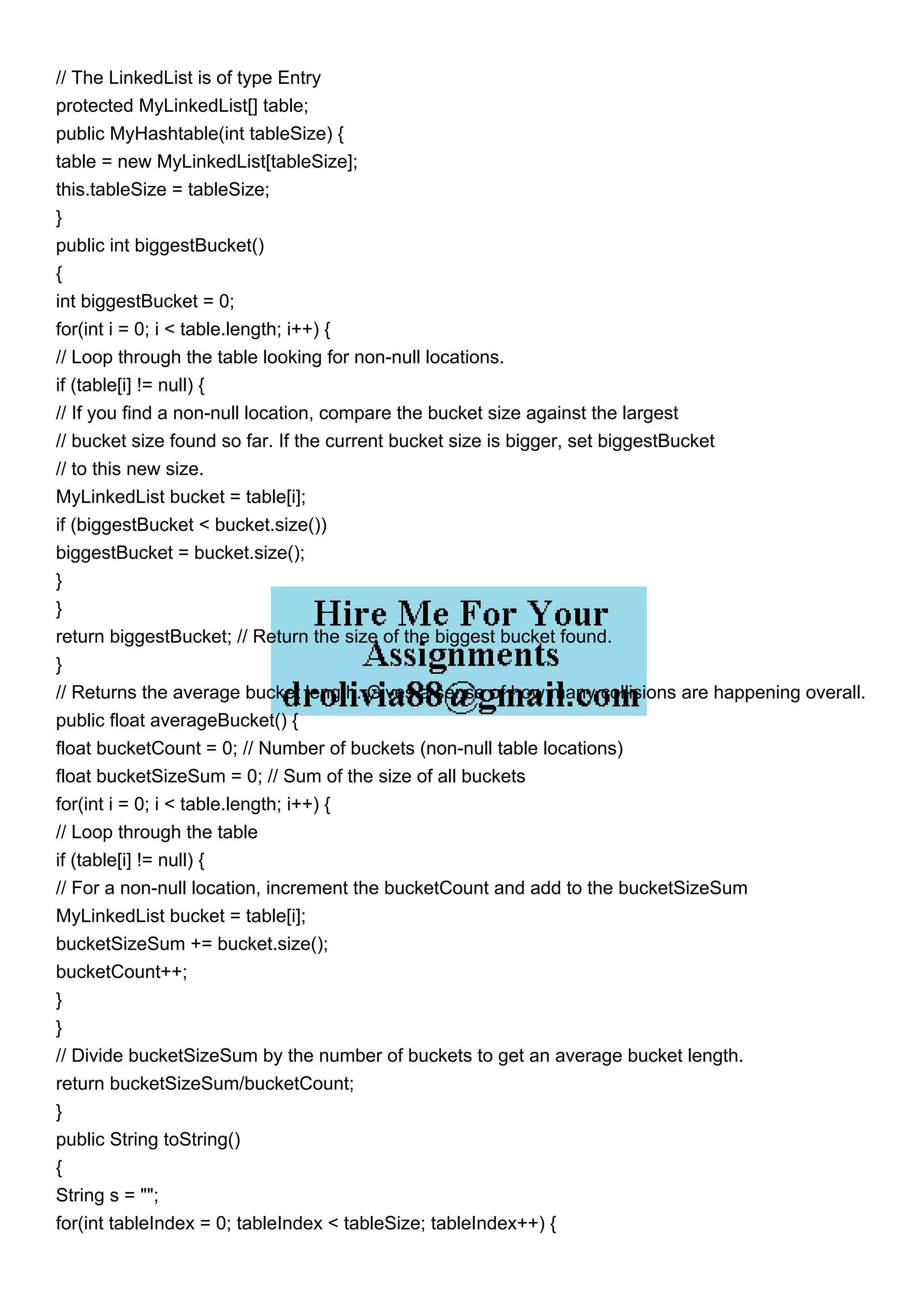 // The LinkedList is of type Entry protected MyLinkedList[] table; public MyHashtable(int tableSize) { table = new MyLinkedList[tableSize]; this.tableSize = tableSize; } public int biggestBucket() { int biggestBucket = 0; for(int i = 0; i < table.length; i++) { // Loop through the table looking for non-null locations. if (table[i] != null) { // If you find a non-null location, compare the bucket size against the largest // bucket size found so far. If the current bucket size is bigger, set biggestBucket // to this new size. MyLinkedList bucket = table[i]; if (biggestBucket < bucket.size()) biggestBucket = bucket.size(); } } return biggestBucket; // Return the size of the biggest bucket found. } // Returns the average bucket length. Gives a sense of how many collisions are happening overall. public float averageBucket() { float bucketCount = 0; // Number of buckets (non-null table locations) float bucketSizeSum = 0; // Sum of the size of all buckets for(int i = 0; i < table.length; i++) { // Loop through the table if (table[i] != null) { // For a non-null location, increment the bucketCount and add to the bucketSizeSum MyLinkedList bucket = table[i]; bucketSizeSum += bucket.size(); bucketCount++; } } // Divide bucketSizeSum by the number of buckets to get an average bucket length. return bucketSizeSum/bucketCount; } public String toString() { String s = ""; for(int tableIndex = 0; tableIndex < tableSize; tableIndex++) { 