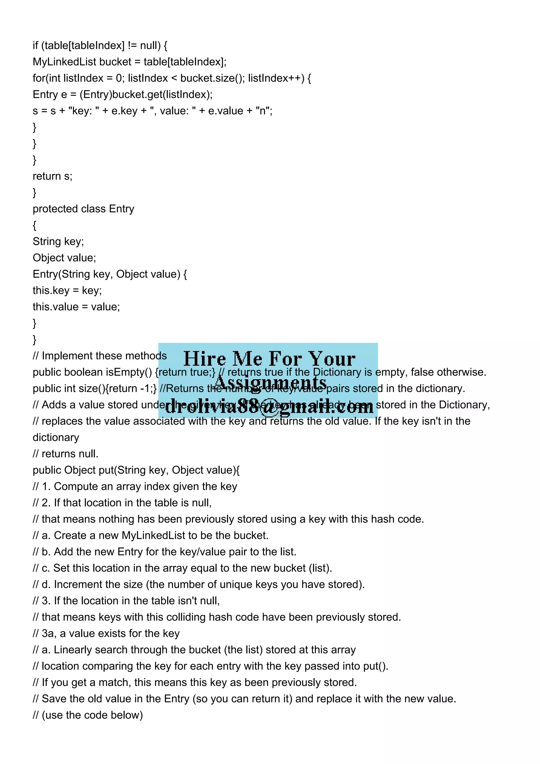 if (table[tableIndex] != null) { MyLinkedList bucket = table[tableIndex]; for(int listIndex = 0; listIndex < bucket.size(); listIndex++) { Entry e = (Entry)bucket.get(listIndex); s = s + "key: " + e.key + ", value: " + e.value + "n"; } } } return s; } protected class Entry { String key; Object value; Entry(String key, Object value) { this.key = key; this.value = value; } } // Implement these methods public boolean isEmpty() {return true;} // returns true if the Dictionary is empty, false otherwise. public int size(){return -1;} //Returns the number of key/value pairs stored in the dictionary. // Adds a value stored under the given key. If the key has already been stored in the Dictionary, // replaces the value associated with the key and returns the old value. If the key isn't in the dictionary // returns null. public Object put(String key, Object value){ // 1. Compute an array index given the key // 2. If that location in the table is null, // that means nothing has been previously stored using a key with this hash code. // a. Create a new MyLinkedList to be the bucket. // b. Add the new Entry for the key/value pair to the list. // c. Set this location in the array equal to the new bucket (list). // d. Increment the size (the number of unique keys you have stored). // 3. If the location in the table isn't null, // that means keys with this colliding hash code have been previously stored. // 3a, a value exists for the key // a. Linearly search through the bucket (the list) stored at this array // location comparing the key for each entry with the key passed into put(). // If you get a match, this means this key as been previously stored. // Save the old value in the Entry (so you can return it) and replace it with the new value. // (use the code below) 