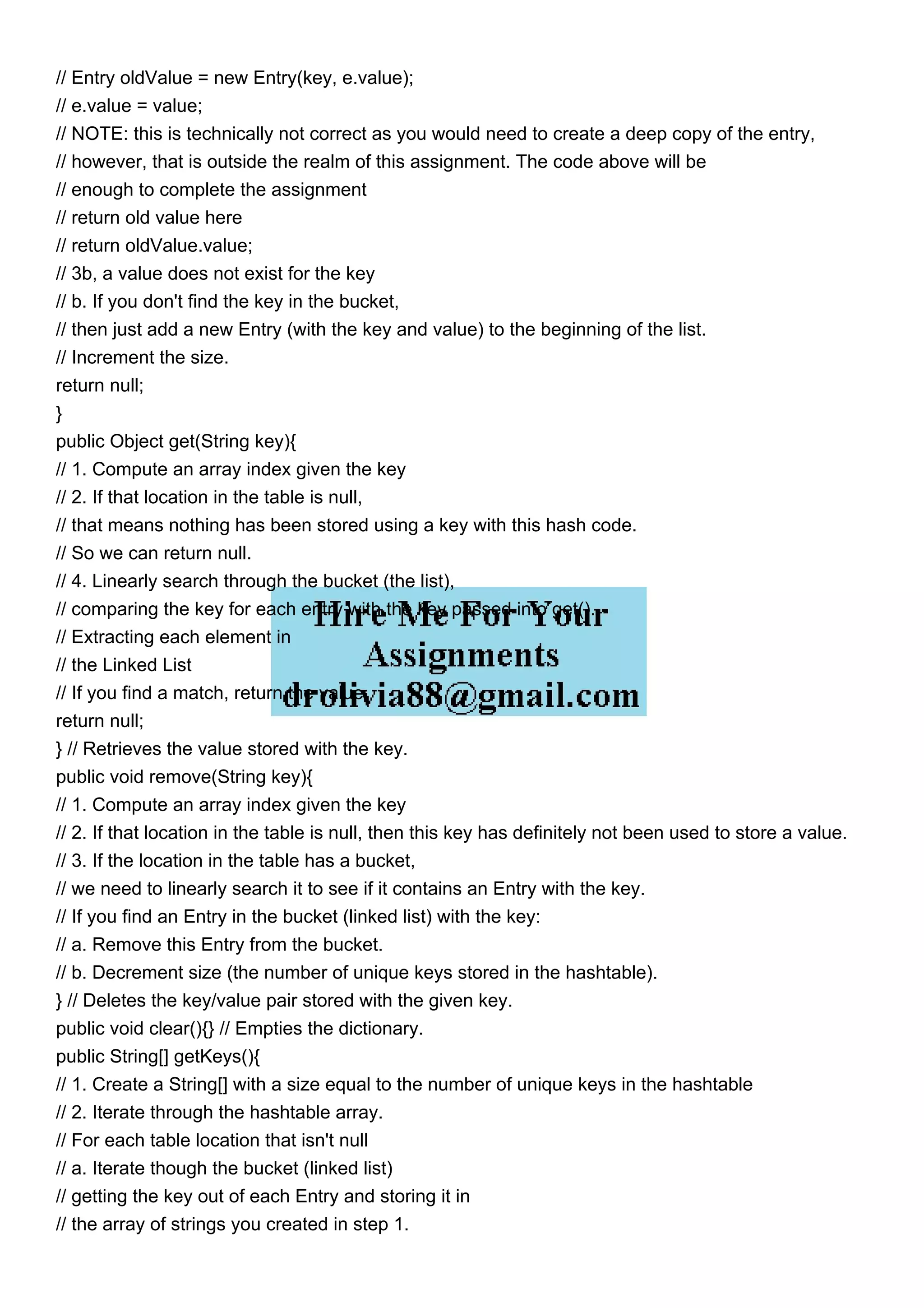 // Entry oldValue = new Entry(key, e.value); // e.value = value; // NOTE: this is technically not correct as you would need to create a deep copy of the entry, // however, that is outside the realm of this assignment. The code above will be // enough to complete the assignment // return old value here // return oldValue.value; // 3b, a value does not exist for the key // b. If you don't find the key in the bucket, // then just add a new Entry (with the key and value) to the beginning of the list. // Increment the size. return null; } public Object get(String key){ // 1. Compute an array index given the key // 2. If that location in the table is null, // that means nothing has been stored using a key with this hash code. // So we can return null. // 4. Linearly search through the bucket (the list), // comparing the key for each entry with the key passed into get(). // Extracting each element in // the Linked List // If you find a match, return the value. return null; } // Retrieves the value stored with the key. public void remove(String key){ // 1. Compute an array index given the key // 2. If that location in the table is null, then this key has definitely not been used to store a value. // 3. If the location in the table has a bucket, // we need to linearly search it to see if it contains an Entry with the key. // If you find an Entry in the bucket (linked list) with the key: // a. Remove this Entry from the bucket. // b. Decrement size (the number of unique keys stored in the hashtable). } // Deletes the key/value pair stored with the given key. public void clear(){} // Empties the dictionary. public String[] getKeys(){ // 1. Create a String[] with a size equal to the number of unique keys in the hashtable // 2. Iterate through the hashtable array. // For each table location that isn't null // a. Iterate though the bucket (linked list) // getting the key out of each Entry and storing it in // the array of strings you created in step 1. 