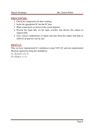 Digital Technique Mrs. Sunita M Dol
Page 6
PROCEDURE:
1. Check the components for their working.
2. Insert the appropriate IC into the IC base.
3. Make connections as shown in the circuit diagram.
4. Provide the input data via the input switches and observe the output on
output LEDs
5. Give various combinations of inputs and note down the output with help of
LED for all gate ICs one by one.
RESULT:
Thus we have implemented 8:1 multiplexer using 74151 IC and also implemented
Boolean expression using this multiplexer
f1 = ∑ m (2, 3, 6, 7)
f2 = ∏ M (2, 3, 5, 7)
 