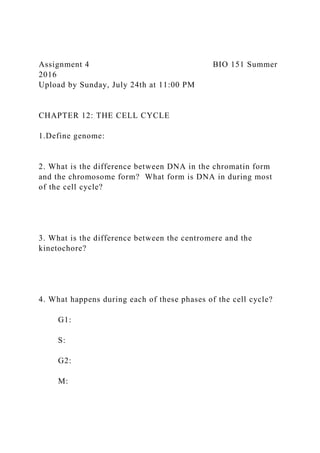 Assignment 4 BIO 151 Summer
2016
Upload by Sunday, July 24th at 11:00 PM
CHAPTER 12: THE CELL CYCLE
1.Define genome:
2. What is the difference between DNA in the chromatin form
and the chromosome form? What form is DNA in during most
of the cell cycle?
3. What is the difference between the centromere and the
kinetochore?
4. What happens during each of these phases of the cell cycle?
G1:
S:
G2:
M:
 