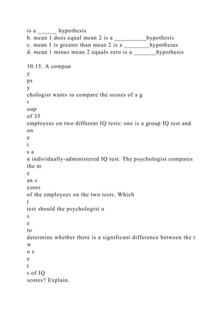 is a ______ hypothesis
b. mean 1 does equal mean 2 is a __________hypothesis
c. mean 1 is greater than mean 2 is a ________hypotheses
d. mean 1 minus mean 2 equals zero is a _______hypothesis
10.15. A compan
y
ps
y
chologist wants to compare the scores of a g
r
oup
of 35
employees on two different IQ tests: one is a group IQ test and
on
e
i
s a
n individually-administered IQ test. The psychologist compares
the m
e
an s
cores
of the employees on the two tests. Which
t
test should the psychologist u
s
e
to
determine whether there is a significant difference between the t
w
o s
e
t
s of IQ
scores? Explain.
 