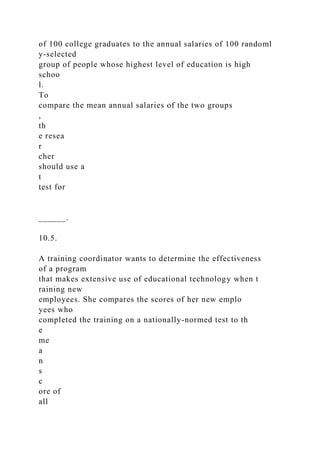 of 100 college graduates to the annual salaries of 100 randoml
y-selected
group of people whose highest level of education is high
schoo
l.
To
compare the mean annual salaries of the two groups
,
th
e resea
r
cher
should use a
t
test for
______.
10.5.
A training coordinator wants to determine the effectiveness
of a program
that makes extensive use of educational technology when t
raining new
employees. She compares the scores of her new emplo
yees who
completed the training on a nationally-normed test to th
e
me
a
n
s
c
ore of
all
 