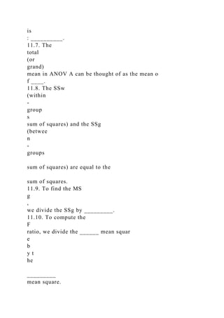 is
: __________.
11.7. The
total
(or
grand)
mean in ANOV A can be thought of as the mean o
f ____.
11.8. The SSw
(within
-
group
s
sum of squares) and the SSg
(betwee
n
-
groups
sum of squares) are equal to the
sum of squares.
11.9. To find the MS
g
,
we divide the SSg by _________.
11.10. To compute the
F
ratio, we divide the ______ mean squar
e
b
y t
he
_________
mean square.
 