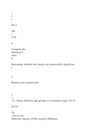 i
t
(
.
O1,2
,
20)
=
5.85
a.
Compute the
obtained F
ratio.
b.
Determine whether the results are statistically significan
t
.
c.
Report your conclusions.
1
1
.17. Three different age groups of consumers (ages 18-25
,
26-35
,
36
-45) in two
different regions of the country (Midwest
 