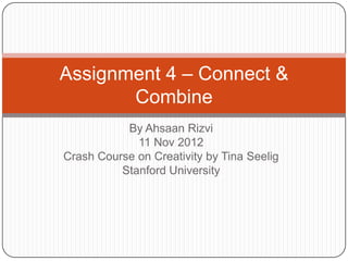 Assignment 4 – Connect &
       Combine
           By Ahsaan Rizvi
             11 Nov 2012
Crash Course on Creativity by Tina Seelig
          Stanford University
 