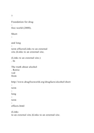 ?
Foundation for drug
-
free world (2008).
Short
-
and long
-
term effects(Links to an external
site.)Links to an external site.
(Links to an external site.)
. In
The truth about alcohol
. Retrie
ved
from
http://www.drugfreeworld.org/drugfacts/alcohol/short
-
term
-
long
-
term
-
effects.html
(Links
to an external site.)Links to an external site.
 