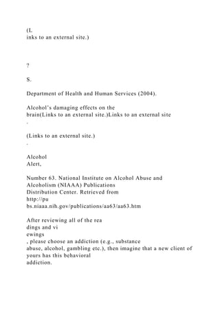 (L
inks to an external site.)
?
S.
Department of Health and Human Services (2004).
Alcohol’s damaging effects on the
brain(Links to an external site.)Links to an external site
.
(Links to an external site.)
.
Alcohol
Alert,
Number 63. National Institute on Alcohol Abuse and
Alcoholism (NIAAA) Publications
Distribution Center. Retrieved from
http://pu
bs.niaaa.nih.gov/publications/aa63/aa63.htm
After reviewing all of the rea
dings and vi
ewings
, please choose an addiction (e.g., substance
abuse, alcohol, gambling etc.), then imagine that a new client of
yours has this behavioral
addiction.
 