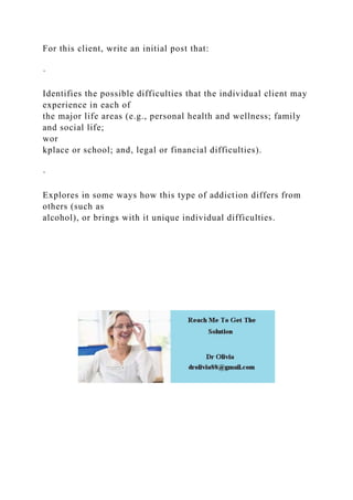 For this client, write an initial post that:
·
Identifies the possible difficulties that the individual client may
experience in each of
the major life areas (e.g., personal health and wellness; family
and social life;
wor
kplace or school; and, legal or financial difficulties).
·
Explores in some ways how this type of addiction differs from
others (such as
alcohol), or brings with it unique individual difficulties.
 