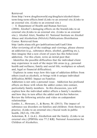 Retrieved
from http://www.drugfreeworld.org/drugfacts/alcohol/short-
term-long-term-effects.html (Links to an external site.)Links to
an external site. (Links to an external site.)
Department of Health and Human Services
(2004). Alcohol’s damaging effects on the brain(Links to an
external site.)Links to an external site. (Links to an external
site.). Alcohol Alert, Number 63. National Institute on Alcohol
Abuse and Alcoholism (NIAAA) Publications Distribution
Center. Retrieved from
http://pubs.niaaa.nih.gov/publications/aa63/aa63.htm
After reviewing all of the readings and viewings, please choose
an addiction (e.g., substance abuse, alcohol, gambling etc.),
then imagine that a new client of yours has this behavioral
addiction. For this client, write an initial post that:
· Identifies the possible difficulties that the individual client
may experience in each of the major life areas (e.g., personal
health and wellness; family and social life; workplace or school;
and, legal or financial difficulties).
· Explores in some ways how this type of addiction differs from
others (such as alcohol), or brings with it unique individual
difficulties.M5D2: Impact on Families
Addiction is not only a personal issue. Addiction has profound
effects on those with whom the addict comes into contact,
particularly family members. In this discussion, you will
explore how the individual addict affects a family’s members
and how they in turn affect the addict and his/her behavior.
Review the following articles and video on codependent
relationships
Lander, L., Howsare, J., & Byrne, M. (2013). The impact of
substance use disorders on families and children: from theory to
practice. (Links to an external site.) Social work in public
health, 28(3-4), 194-205.
Ackerman, R. J. (n.d.). Alcoholism and the family. (Links to an
external site.) [PDFfile size 77.2 KB]. National Association for
Children of Alcoholics.
 