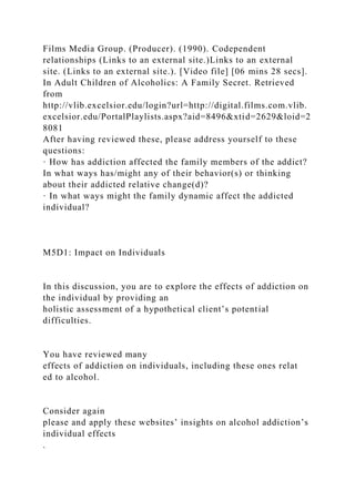 Films Media Group. (Producer). (1990). Codependent
relationships (Links to an external site.)Links to an external
site. (Links to an external site.). [Video file] [06 mins 28 secs].
In Adult Children of Alcoholics: A Family Secret. Retrieved
from
http://vlib.excelsior.edu/login?url=http://digital.films.com.vlib.
excelsior.edu/PortalPlaylists.aspx?aid=8496&xtid=2629&loid=2
8081
After having reviewed these, please address yourself to these
questions:
· How has addiction affected the family members of the addict?
In what ways has/might any of their behavior(s) or thinking
about their addicted relative change(d)?
· In what ways might the family dynamic affect the addicted
individual?
M5D1: Impact on Individuals
In this discussion, you are to explore the effects of addiction on
the individual by providing an
holistic assessment of a hypothetical client’s potential
difficulties.
You have reviewed many
effects of addiction on individuals, including these ones relat
ed to alcohol.
Consider again
please and apply these websites’ insights on alcohol addiction’s
individual effects
.
 