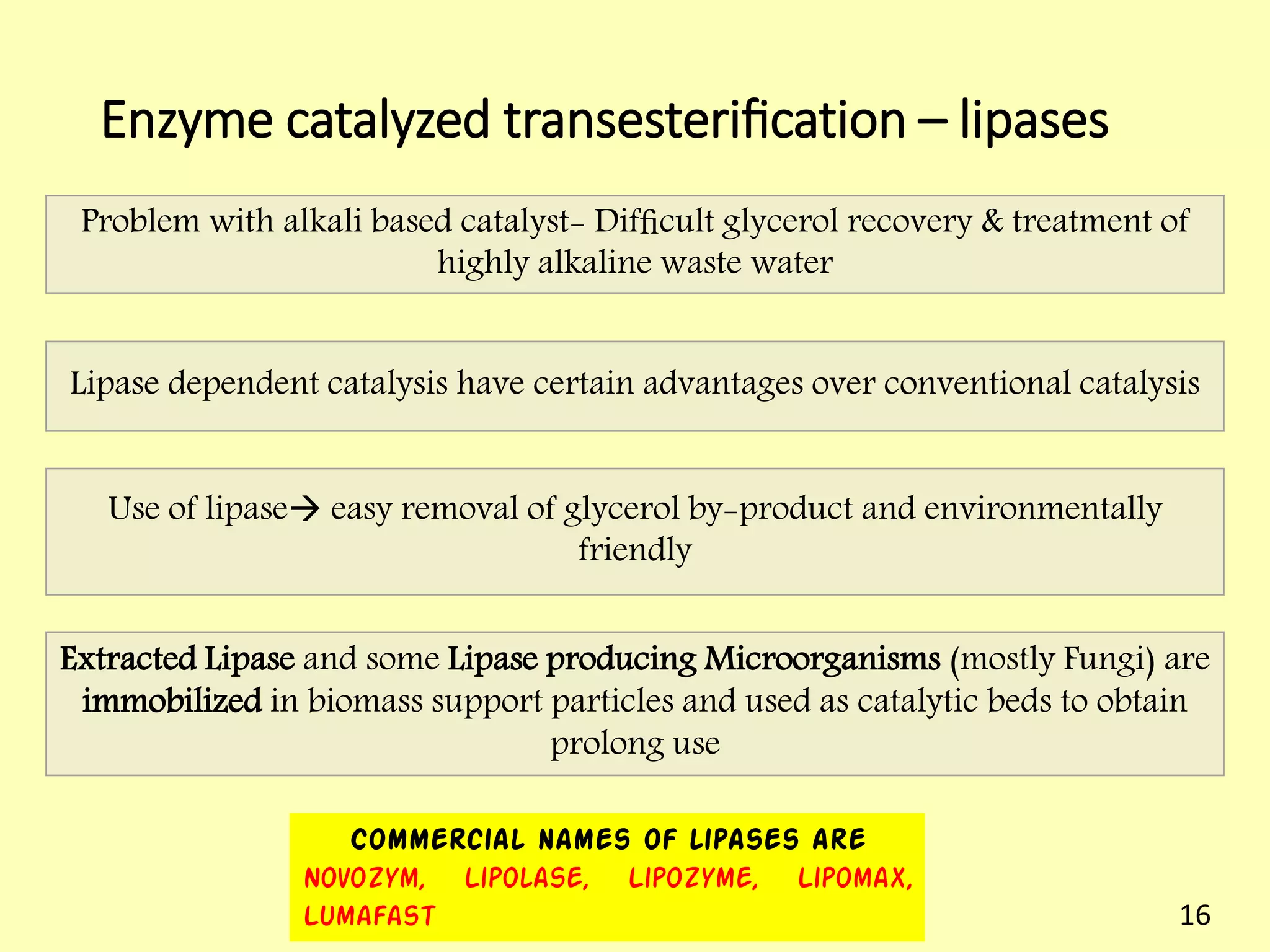 Enzyme catalyzed transesteriﬁcation – lipases
Lipase dependent catalysis have certain advantages over conventional catalysis
Use of lipase easy removal of glycerol by-product and environmentally
friendly
Problem with alkali based catalyst- Difﬁcult glycerol recovery & treatment of
highly alkaline waste water
Extracted Lipase and some Lipase producing Microorganisms (mostly Fungi) are
immobilized in biomass support particles and used as catalytic beds to obtain
prolong use
Commercial names of lipases are
Novozym, Lipolase, Lipozyme, Lipomax,
Lumafast 16
 