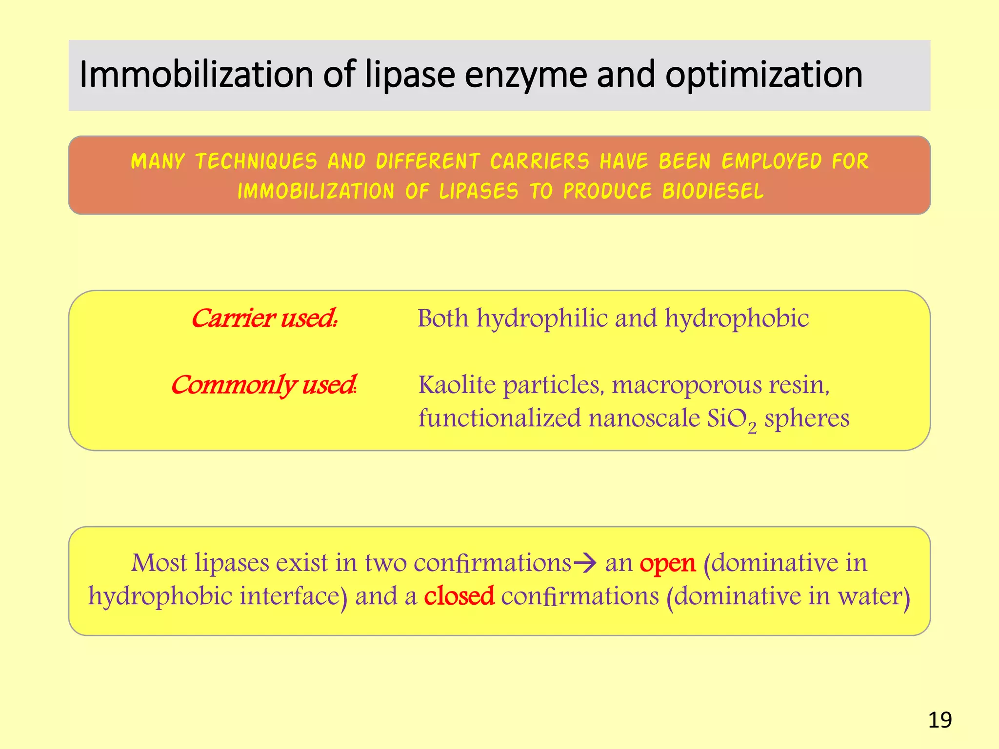 Immobilization of lipase enzyme and optimization
Many techniques and different carriers have been employed for
immobilization of lipases to produce biodiesel
Carrier used: Both hydrophilic and hydrophobic
Commonly used: Kaolite particles, macroporous resin,
functionalized nanoscale SiO2 spheres
Most lipases exist in two conﬁrmations an open (dominative in
hydrophobic interface) and a closed conﬁrmations (dominative in water)
19
 
