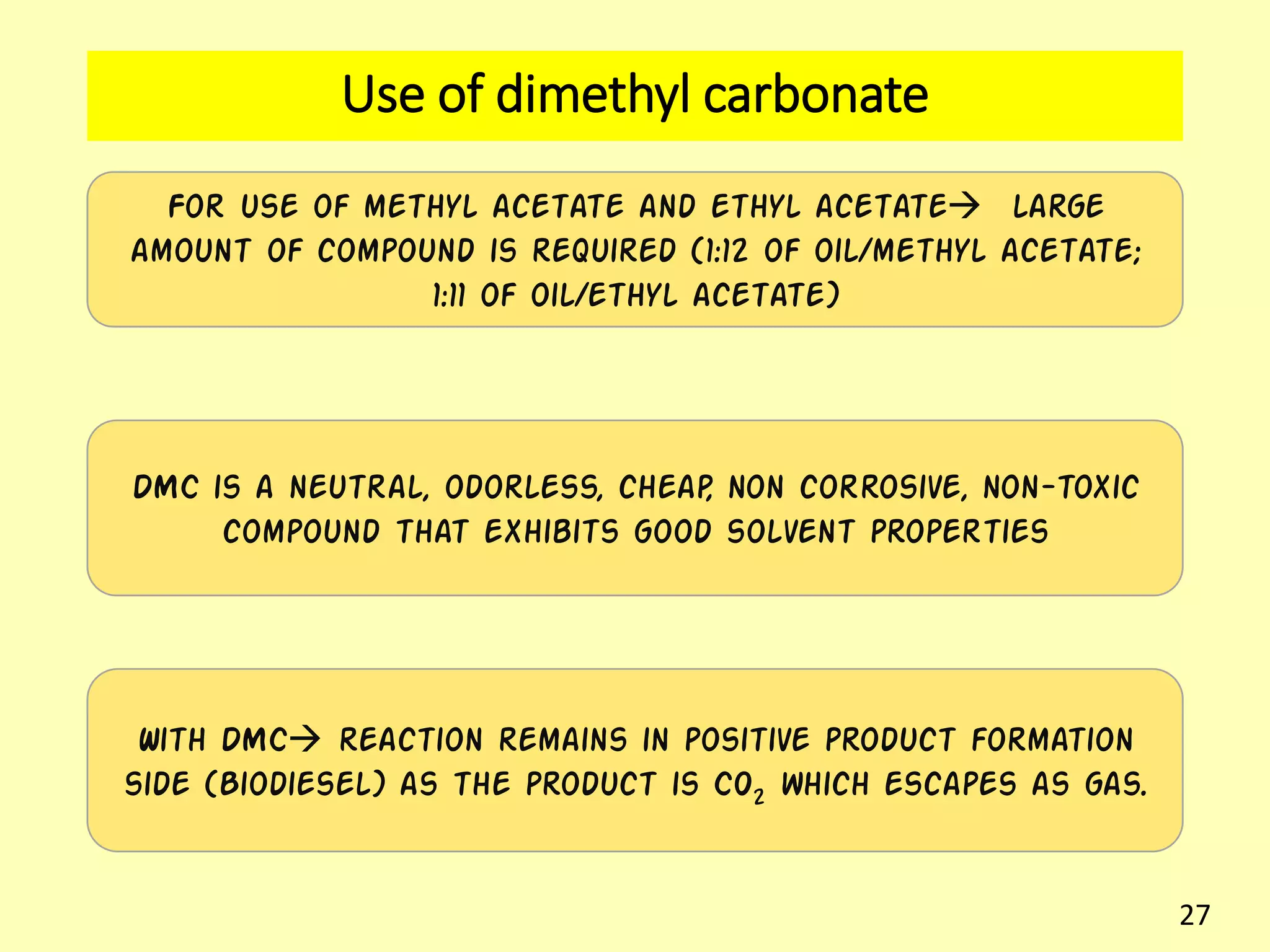 Use of dimethyl carbonate
For use of methyl acetate and ethyl acetate large
amount of compound is required (1:12 of oil/methyl acetate;
1:11 of oil/ethyl acetate)
DMC is a neutral, odorless, cheap, non corrosive, non-toxic
compound that exhibits good solvent properties
With DMC reaction remains in positive product formation
side (Biodiesel) as the product is CO2 which escapes as gas.
27
 