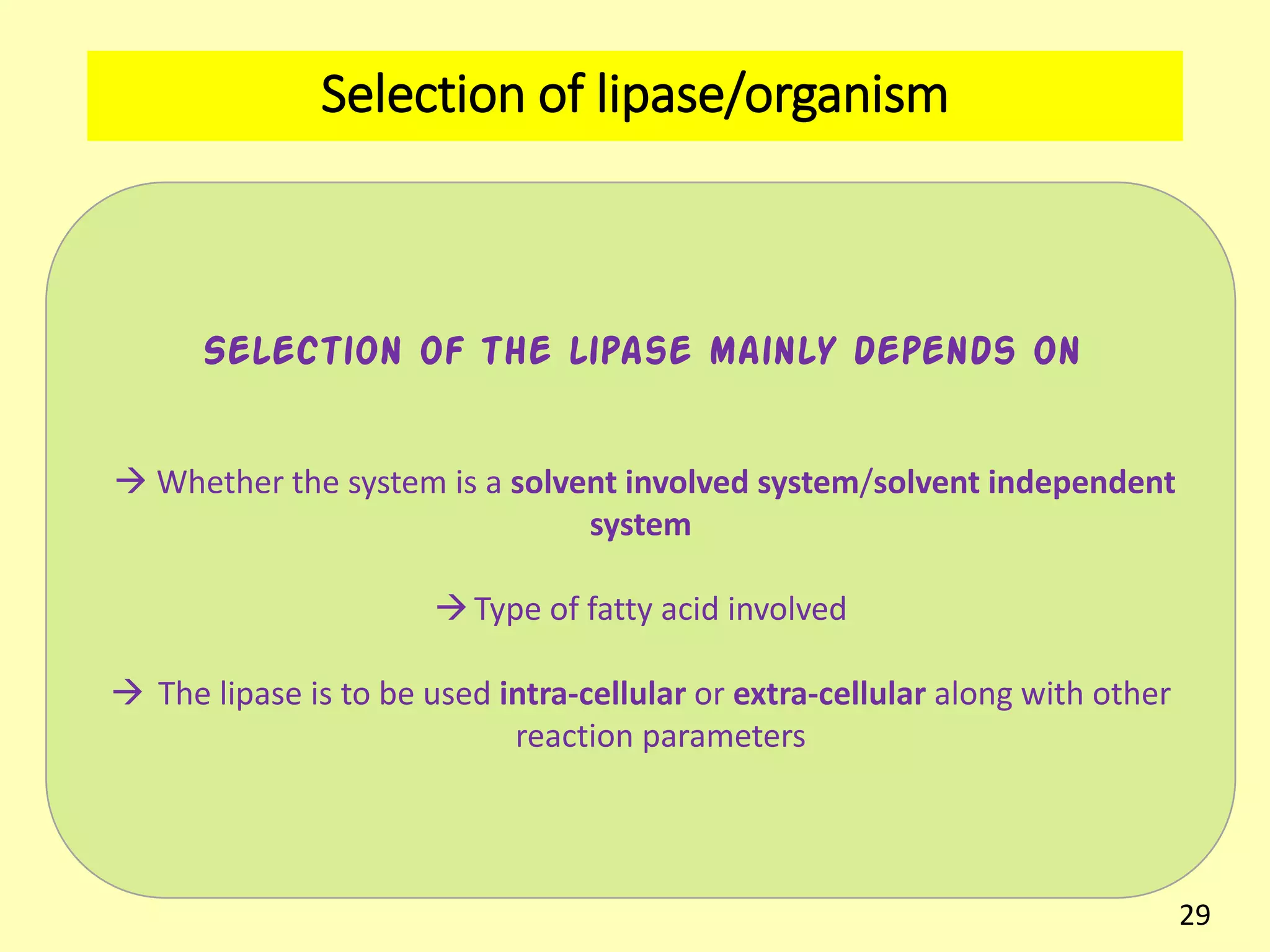 Selection of lipase/organism
Selection of the lipase mainly depends on
 Whether the system is a solvent involved system/solvent independent
system
Type of fatty acid involved
 The lipase is to be used intra-cellular or extra-cellular along with other
reaction parameters
29
 