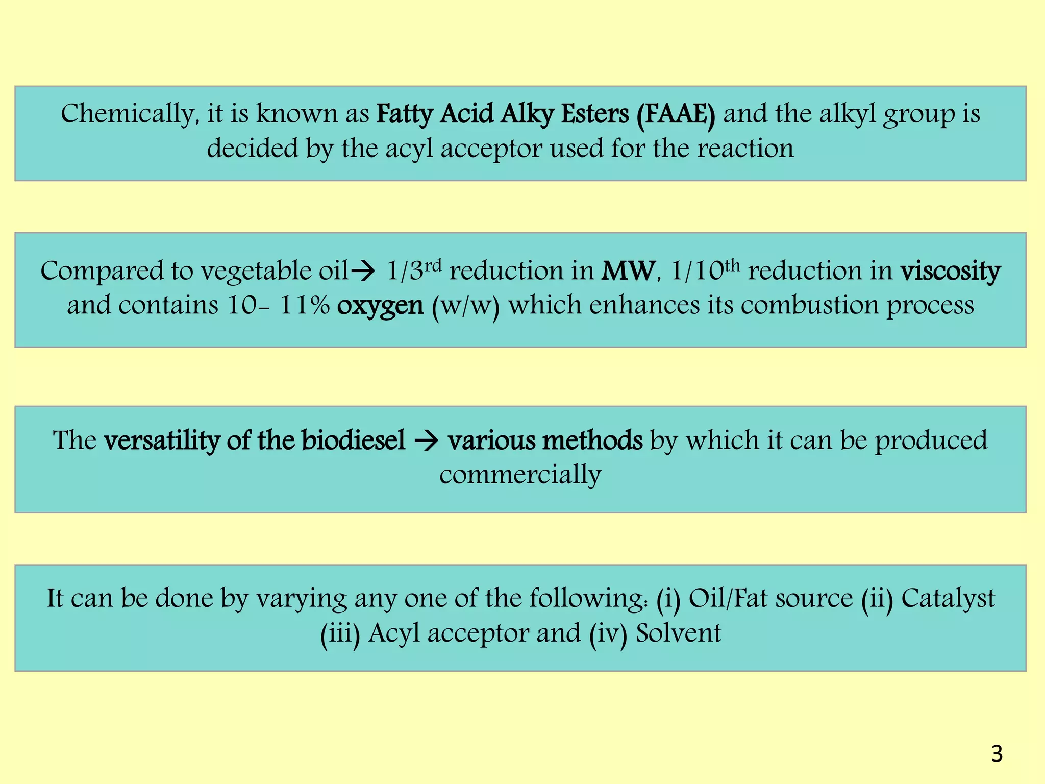 Chemically, it is known as Fatty Acid Alky Esters (FAAE) and the alkyl group is
decided by the acyl acceptor used for the reaction
Compared to vegetable oil 1/3rd reduction in MW, 1/10th reduction in viscosity
and contains 10- 11% oxygen (w/w) which enhances its combustion process
The versatility of the biodiesel  various methods by which it can be produced
commercially
It can be done by varying any one of the following: (i) Oil/Fat source (ii) Catalyst
(iii) Acyl acceptor and (iv) Solvent
3
 