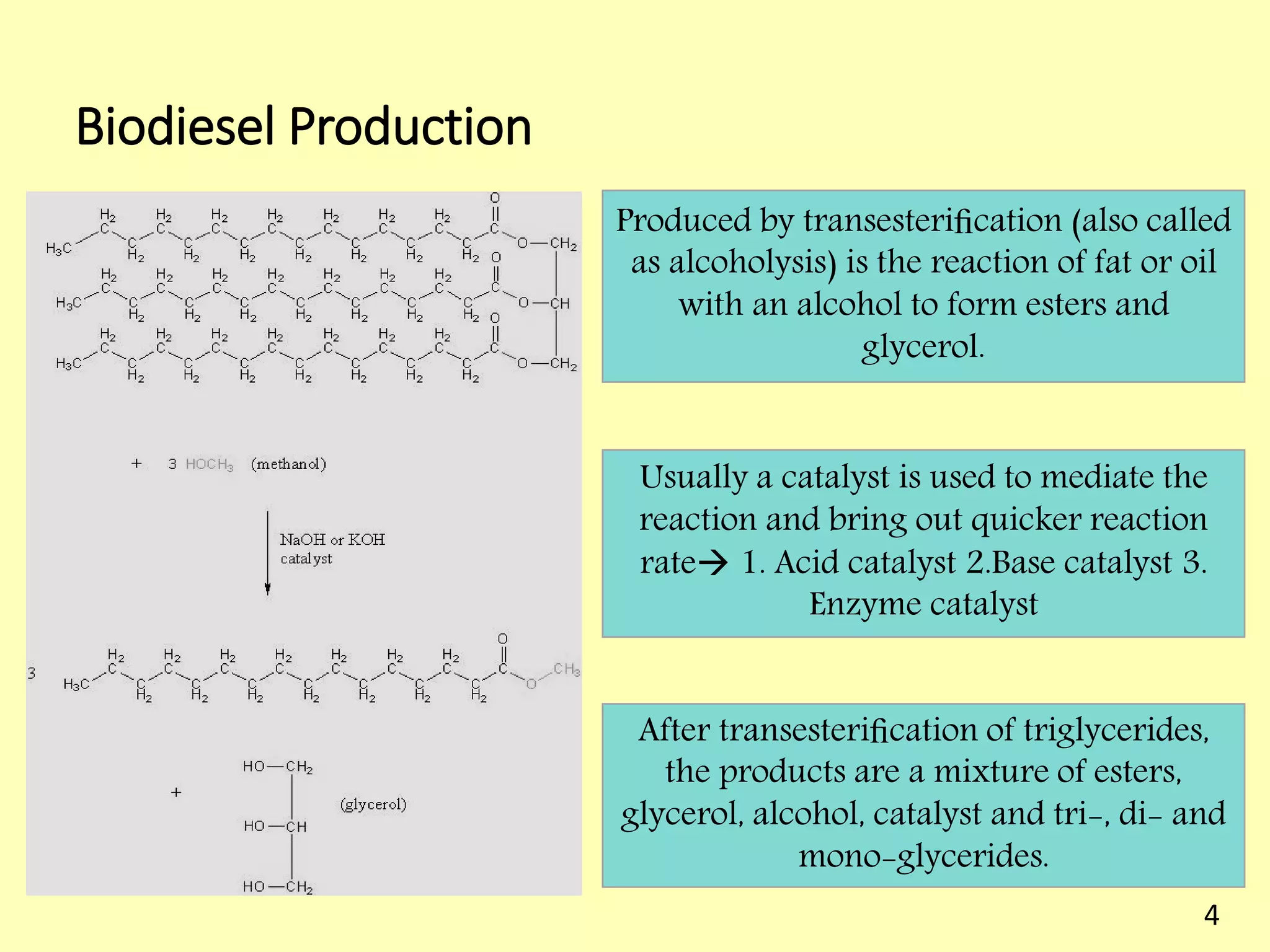 Biodiesel Production
Produced by transesteriﬁcation (also called
as alcoholysis) is the reaction of fat or oil
with an alcohol to form esters and
glycerol.
Usually a catalyst is used to mediate the
reaction and bring out quicker reaction
rate 1. Acid catalyst 2.Base catalyst 3.
Enzyme catalyst
After transesteriﬁcation of triglycerides,
the products are a mixture of esters,
glycerol, alcohol, catalyst and tri-, di- and
mono-glycerides.
4
 