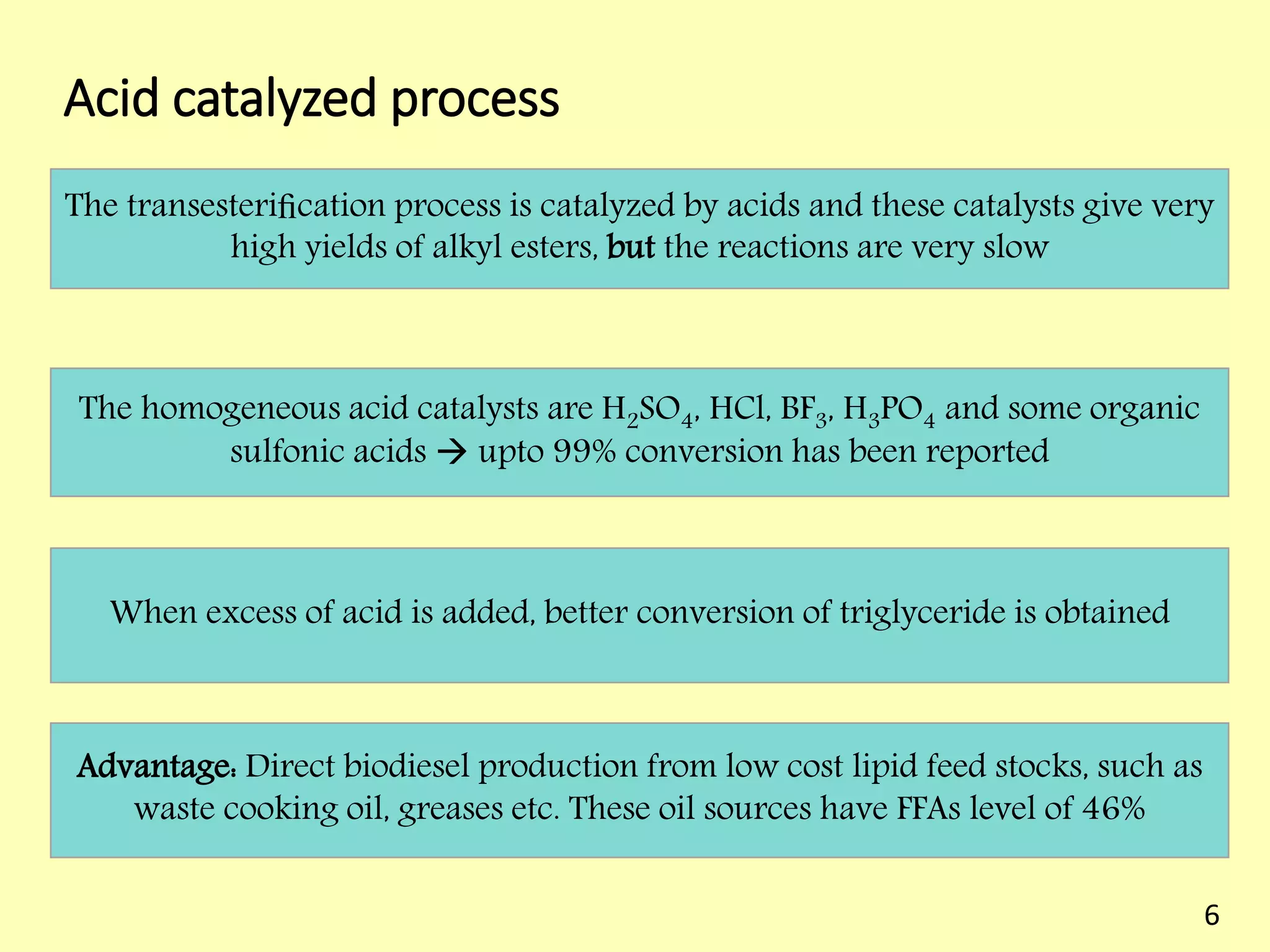 Acid catalyzed process
The transesteriﬁcation process is catalyzed by acids and these catalysts give very
high yields of alkyl esters, but the reactions are very slow
The homogeneous acid catalysts are H2SO4, HCl, BF3, H3PO4 and some organic
sulfonic acids  upto 99% conversion has been reported
When excess of acid is added, better conversion of triglyceride is obtained
Advantage: Direct biodiesel production from low cost lipid feed stocks, such as
waste cooking oil, greases etc. These oil sources have FFAs level of 46%
6
 
