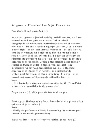 Assignment 4: Educational Law Project Presentation
Due Week 10 and worth 240 points
In your assignments, journal activity, and discussion, you have
researched and analyzed case law related to school
desegregation; church-state interaction; education of students
with disabilities and English Language Learners (ELL) students;
teacher rights; school and district responsibilities; and funding.
You are now tasked with presenting information for a model
school district or school system that includes an overview and
summary statements relevant to case law to present to the state
department of education. Create a presentation using Prezi or
similar software in order to present your research. The
information within your presentation will assist the state
department of education in developing a district-wide
professional development plan geared toward improving the
overall test scores of the schools within the district.
Note
: A video to help students record narration for the PowerPoint
presentation is available in the course shell.
Prepare a ten (10) slide presentation in which you:
Present your findings using Prezi, PowerPoint, or a presentation
software of your choice. (
Note
: Notify the professor on Week 7 concerning the software you
choose to use for the presentation).
Include a title slide and references section. (These two (2)
 