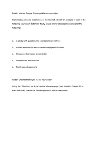 Part C: Internet Source Distortion/Misrepresentation
From media, personal experience, or the Internet, identify an example of each of the
following sources of distortion (faulty causal and/or statistical inference) for the
following:
a. A study with questionable sponsorship or motives
b. Reliance on insufficient evidence/hasty generalization
c. Unbalanced or biased presentation
d. Unexamined assumptions
e. Faulty causal reasoning
Part D: Checklist for Style - Local Newspaper
Using the “Checklist for Style” on the following page (also found in Chapter 11 of
your textbook), rewrite the following letter to a local newspaper.
 