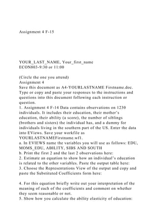 Assignment 4 F-15
YOUR_LAST_NAME, Your_first_name
ECON803-9:30 or 11:00
(Circle the one you attend)
Assignment 4
Save this document as A4-YOURLASTNAME Firstname.doc.
Type or copy and paste your responses to the instructions and
questions into this document following each instruction or
question.
1. Assignment 4 F-14 Data contains observations on 1230
individuals. It includes their education, their mother’s
education, their ability (a score), the number of siblings
(brothers and sisters) the individual has, and a dummy for
individuals living in the southern part of the US. Enter the data
into EViews. Save your workfile as
YOURLASTNAMEFirstname.wf1.
a. In EVIEWS name the variables you will use as follows: EDU,
MOMS_EDU, ABILITY, SIBS AND SOUTH
b. Print the first 2 and the last 2 observations here:
2. Estimate an equation to show how an individual’s education
is related to the other variables. Paste the output table here:
3. Choose the Representations View of the output and copy and
paste the Substituted Coefficients form here:
4. For this equation briefly write out your interpretation of the
meaning of each of the coefficients and comment on whether
they seem reasonable or not.
5. Show how you calculate the ability elasticity of education:
 