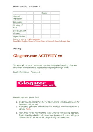 MARINA GOROSITO – ASSIGNMENT #4
Good
Overall
impression
Language
Mastery of
tool
Development
of topic
Organization
Posted by Mare at 14:48 0 comments
Email This BlogThis! Share to Twitter Share to Facebook Share to Google Buzz
Post #15
Glogster.com ACTIVITY #2
Students will be asked to create a poster dealing with eating disorders
and what they can do to help someone going through them.
Level: Intermediate - Advanced
Development of the activity:
1. Students will be told that they will be working with Glogster.com for
their next assignment.
2. In order to get them familiarized with the tool, they will be shown a
sample here.
3. Then, they will be told that the topic will deal with eating disorders.
Students will be divided into groups of 4 and each group will get a
different topic, for example, binge eating, anorexia, etc.
 