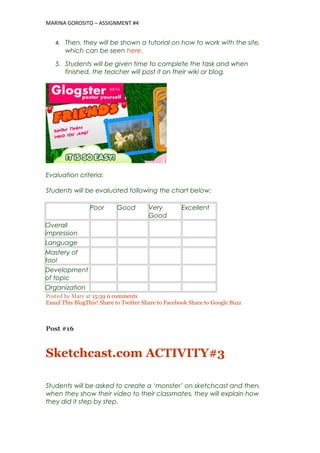 MARINA GOROSITO – ASSIGNMENT #4
4. Then, they will be shown a tutorial on how to work with the site,
which can be seen here.
5. Students will be given time to complete the task and when
finished, the teacher will post it on their wiki or blog.
Evaluation criteria:
Students will be evaluated following the chart below:
Poor Good Very
Good
Excellent
Overall
impression
Language
Mastery of
tool
Development
of topic
Organization
Posted by Mare at 15:59 0 comments
Email This BlogThis! Share to Twitter Share to Facebook Share to Google Buzz
Post #16
Sketchcast.com ACTIVITY#3
Students will be asked to create a ‘monster’ on sketchcast and then,
when they show their video to their classmates, they will explain how
they did it step by step.
 