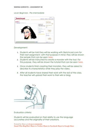 MARINA GOROSITO – ASSIGNMENT #4
Level: Beginners - Pre-intermediate
Development:
1. Students will be told they will be working with Sketchcast.com for
their next assignment, with that purpose in mind, they will be shown
the sample that can be seen here.
2. Students will be instructed to create a monster with the tool. For
this purpose, they will be shown the tutorial that can be seen here.
3. Once students finish creating their monsters, they will be asked to
describe its characteristics while they play the video.
4. After all students have shared their work with the rest of the class,
the teacher will upload their work to their wiki or blog.
Evaluation criteria:
Students will be evaluated on their ability to use the language
accurately and the originality of their creations.
Posted by Mare at 16:23 0 comments
Email This BlogThis! Share to Twitter Share to Facebook Share to Google Buzz
 