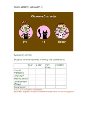 MARINA GOROSITO – ASSIGNMENT #4
Evaluation criteria:
Students will be evaluated following the chart below:
Poor Good Very
Good
Excellent
Overall
impression
Language
Mastery of tool
Development
of topic
Organization
Posted by Mare at 17:01 0 comments
Email This BlogThis! Share to Twitter Share to Facebook Share to Google Buzz
 