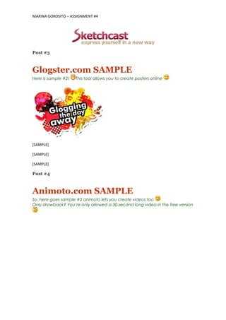 MARINA GOROSITO – ASSIGNMENT #4
Post #3
Glogster.com SAMPLE
Here is sample #2! This tool allows you to create posters online
[SAMPLE]
[SAMPLE]
[SAMPLE]
Post #4
Animoto.com SAMPLE
So, here goes sample #3 animoto lets you create videos too
Only drawback? You’re only allowed a 30-second long video in the free version
 