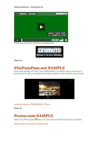 MARINA GOROSITO – ASSIGNMENT #4
Create your own video slideshow at animoto.com.
Post #5
PimPamPum.net SAMPLE
One more sample! This time, from PIMPAMPUM, a website where you insert a
phrase and a video is created with images related to the words in your phrase.
sample by marina :: PIMPAMPUM :: Phrasr .:.
Post #6
Penzu.com SAMPLE
Here is my fifth sample Penzu can be used as a kind of journal by students.
https://penzu.com/pad?s=a0b0546e4edf
 