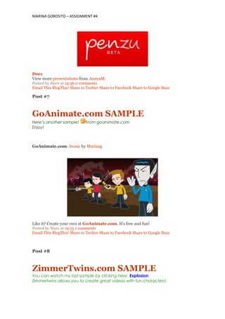 MARINA GOROSITO – ASSIGNMENT #4
Doc1
View more presentations from AnnyaM.
Posted by Mare at 19:36 0 comments
Email This BlogThis! Share to Twitter Share to Facebook Share to Google Buzz
Post #7
GoAnimate.com SAMPLE
Here’s another sample! From goanimate.com
Enjoy!
GoAnimate.com: Ironic by Marinag
Like it? Create your own at GoAnimate.com. It's free and fun!
Posted by Mare at 19:55 1 comments
Email This BlogThis! Share to Twitter Share to Facebook Share to Google Buzz
Post #8
ZimmerTwins.com SAMPLE
You can watch my last sample by clicking here: Explosion
Zimmertwins allows you to create great videos with fun characters!
 