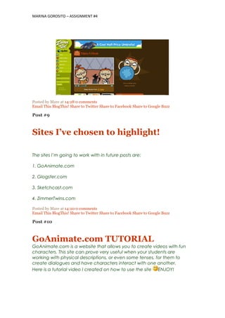MARINA GOROSITO – ASSIGNMENT #4
Posted by Mare at 14:28 0 comments
Email This BlogThis! Share to Twitter Share to Facebook Share to Google Buzz
Post #9
Sites I’ve chosen to highlight!
The sites I’m going to work with in future posts are:
1. GoAnimate.com
2. Glogster.com
3. Sketchcast.com
4. ZimmerTwins.com
Posted by Mare at 14:20 0 comments
Email This BlogThis! Share to Twitter Share to Facebook Share to Google Buzz
Post #10
GoAnimate.com TUTORIAL
GoAnimate.com is a website that allows you to create videos with fun
characters. This site can prove very useful when your students are
working with physical descriptions, or even some tenses, for them to
create dialogues and have characters interact with one another.
Here is a tutorial video I created on how to use the site ENJOY!
 