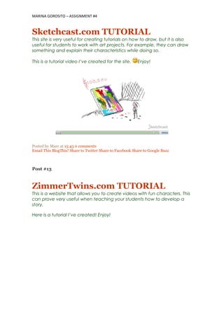 MARINA GOROSITO – ASSIGNMENT #4
Sketchcast.com TUTORIAL
This site is very useful for creating tutorials on how to draw, but it is also
useful for students to work with art projects. For example, they can draw
something and explain their characteristics while doing so.
This is a tutorial video I’ve created for the site. Enjoy!
Posted by Mare at 15:43 0 comments
Email This BlogThis! Share to Twitter Share to Facebook Share to Google Buzz
Post #13
ZimmerTwins.com TUTORIAL
This is a website that allows you to create videos with fun characters. This
can prove very useful when teaching your students how to develop a
story.
Here is a tutorial I’ve created! Enjoy!
 