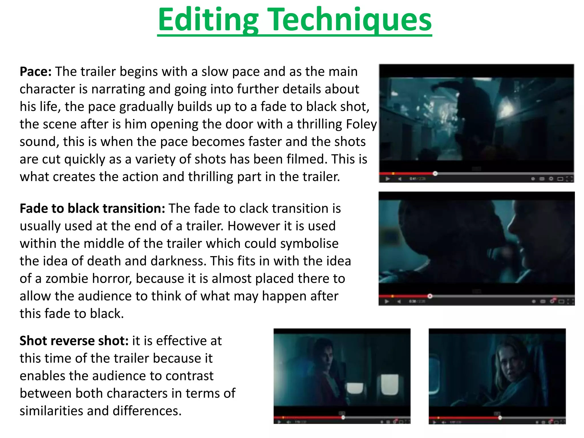Editing Techniques 
Pace: The trailer begins with a slow pace and as the main 
character is narrating and going into further details about 
his life, the pace gradually builds up to a fade to black shot, 
the scene after is him opening the door with a thrilling Foley 
sound, this is when the pace becomes faster and the shots 
are cut quickly as a variety of shots has been filmed. This is 
what creates the action and thrilling part in the trailer. 
Fade to black transition: The fade to clack transition is 
usually used at the end of a trailer. However it is used 
within the middle of the trailer which could symbolise 
the idea of death and darkness. This fits in with the idea 
of a zombie horror, because it is almost placed there to 
allow the audience to think of what may happen after 
this fade to black. 
Shot reverse shot: it is effective at 
this time of the trailer because it 
enables the audience to contrast 
between both characters in terms of 
similarities and differences. 
 
