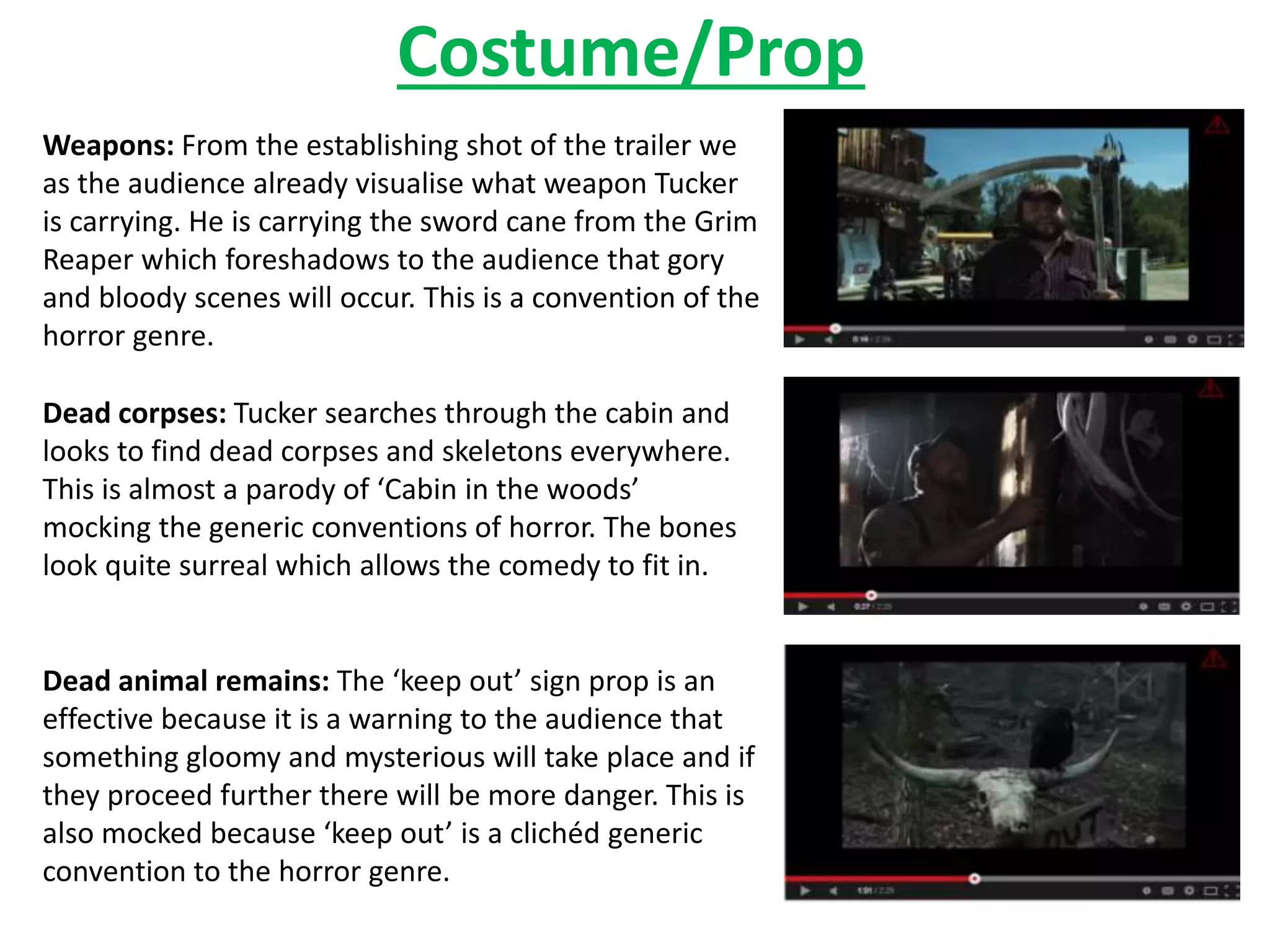 Costume/Prop 
Weapons: From the establishing shot of the trailer we 
as the audience already visualise what weapon Tucker 
is carrying. He is carrying the sword cane from the Grim 
Reaper which foreshadows to the audience that gory 
and bloody scenes will occur. This is a convention of the 
horror genre. 
Dead corpses: Tucker searches through the cabin and 
looks to find dead corpses and skeletons everywhere. 
This is almost a parody of ‘Cabin in the woods’ 
mocking the generic conventions of horror. The bones 
look quite surreal which allows the comedy to fit in. 
Dead animal remains: The ‘keep out’ sign prop is an 
effective because it is a warning to the audience that 
something gloomy and mysterious will take place and if 
they proceed further there will be more danger. This is 
also mocked because ‘keep out’ is a clichéd generic 
convention to the horror genre. 
 